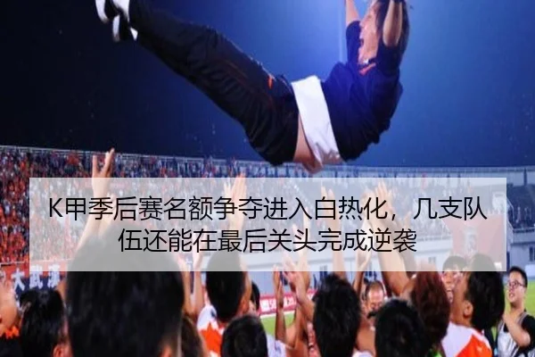 K甲季后赛名额争夺进入白热化，几支队伍还能在最后关头完成逆袭